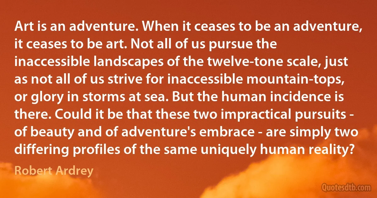 Art is an adventure. When it ceases to be an adventure, it ceases to be art. Not all of us pursue the inaccessible landscapes of the twelve-tone scale, just as not all of us strive for inaccessible mountain-tops, or glory in storms at sea. But the human incidence is there. Could it be that these two impractical pursuits - of beauty and of adventure's embrace - are simply two differing profiles of the same uniquely human reality? (Robert Ardrey)