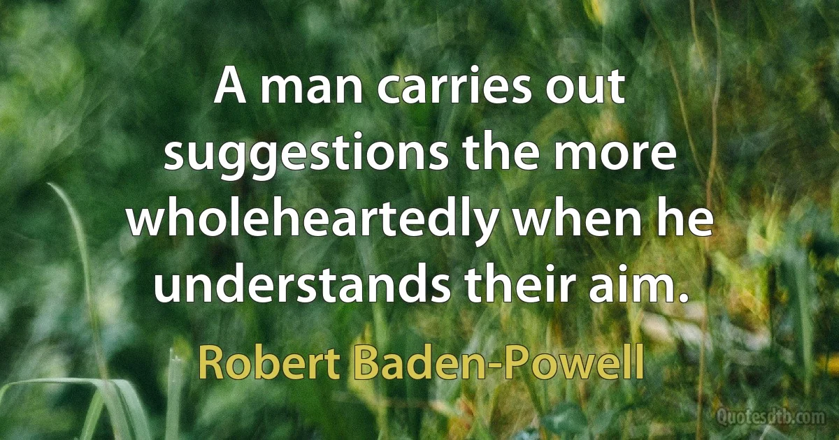 A man carries out suggestions the more wholeheartedly when he understands their aim. (Robert Baden-Powell)