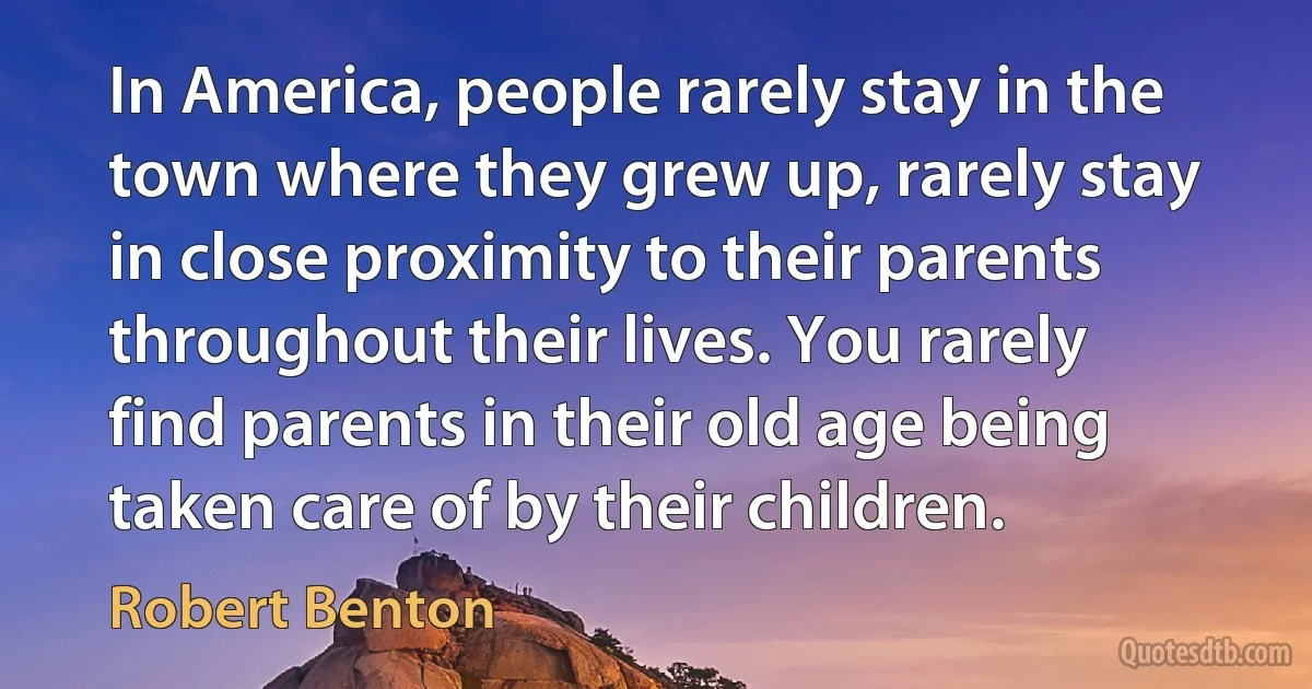 In America, people rarely stay in the town where they grew up, rarely stay in close proximity to their parents throughout their lives. You rarely find parents in their old age being taken care of by their children. (Robert Benton)