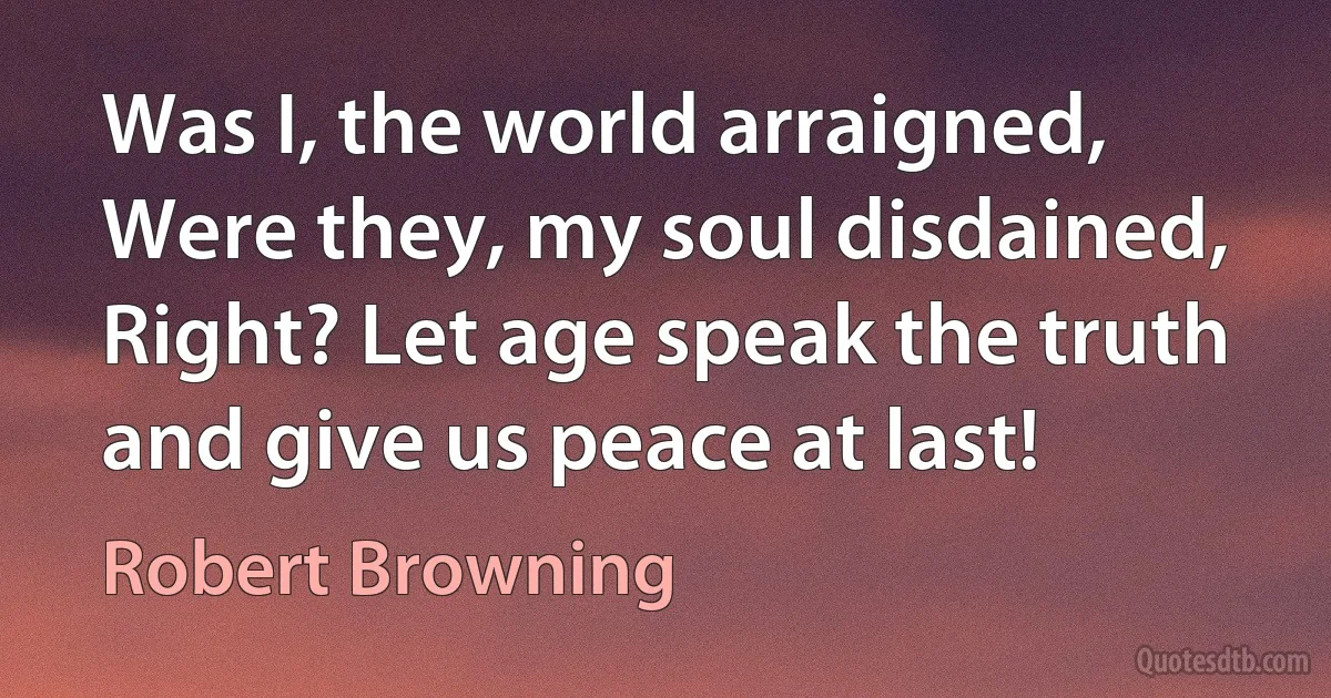 Was I, the world arraigned,
Were they, my soul disdained,
Right? Let age speak the truth and give us peace at last! (Robert Browning)