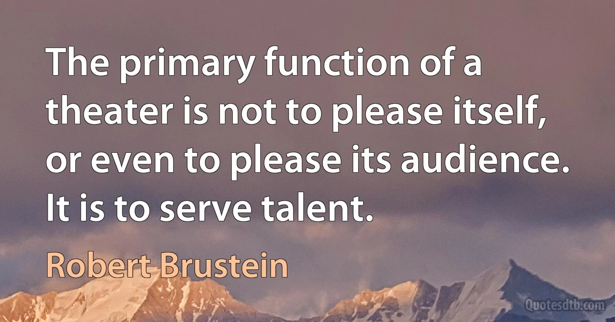 The primary function of a theater is not to please itself, or even to please its audience. It is to serve talent. (Robert Brustein)