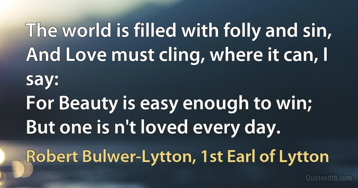 The world is filled with folly and sin,
And Love must cling, where it can, I say:
For Beauty is easy enough to win;
But one is n't loved every day. (Robert Bulwer-Lytton, 1st Earl of Lytton)