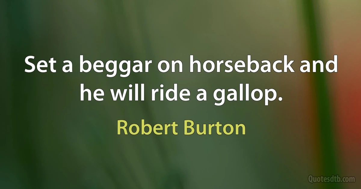 Set a beggar on horseback and he will ride a gallop. (Robert Burton)