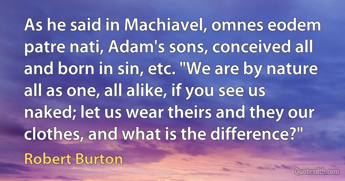 As he said in Machiavel, omnes eodem patre nati, Adam's sons, conceived all and born in sin, etc. "We are by nature all as one, all alike, if you see us naked; let us wear theirs and they our clothes, and what is the difference?" (Robert Burton)