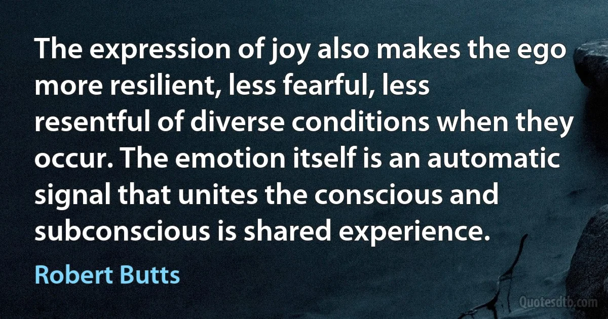 The expression of joy also makes the ego more resilient, less fearful, less resentful of diverse conditions when they occur. The emotion itself is an automatic signal that unites the conscious and subconscious is shared experience. (Robert Butts)