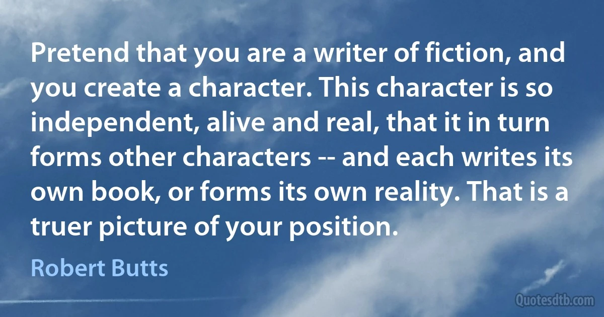 Pretend that you are a writer of fiction, and you create a character. This character is so independent, alive and real, that it in turn forms other characters -- and each writes its own book, or forms its own reality. That is a truer picture of your position. (Robert Butts)