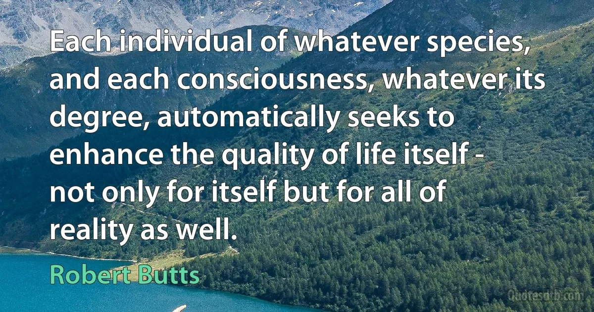 Each individual of whatever species, and each consciousness, whatever its degree, automatically seeks to enhance the quality of life itself - not only for itself but for all of reality as well. (Robert Butts)