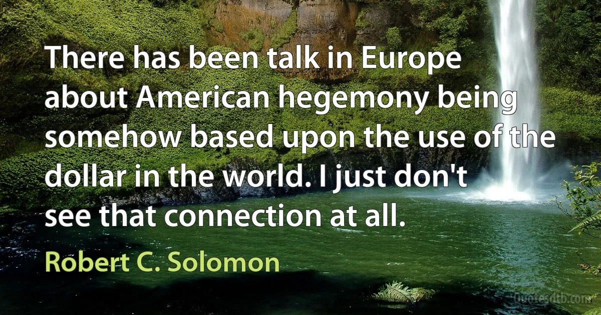 There has been talk in Europe about American hegemony being somehow based upon the use of the dollar in the world. I just don't see that connection at all. (Robert C. Solomon)