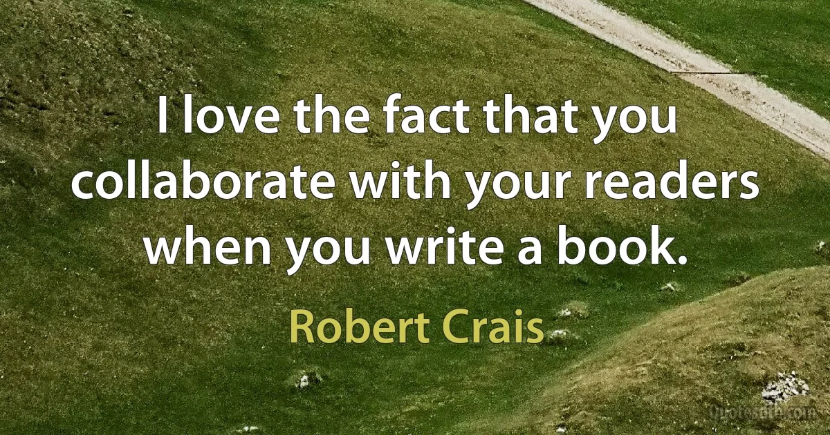 I love the fact that you collaborate with your readers when you write a book. (Robert Crais)