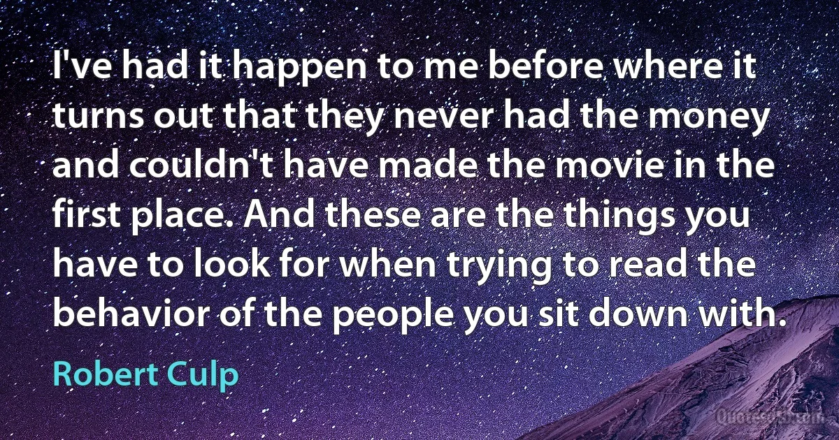 I've had it happen to me before where it turns out that they never had the money and couldn't have made the movie in the first place. And these are the things you have to look for when trying to read the behavior of the people you sit down with. (Robert Culp)