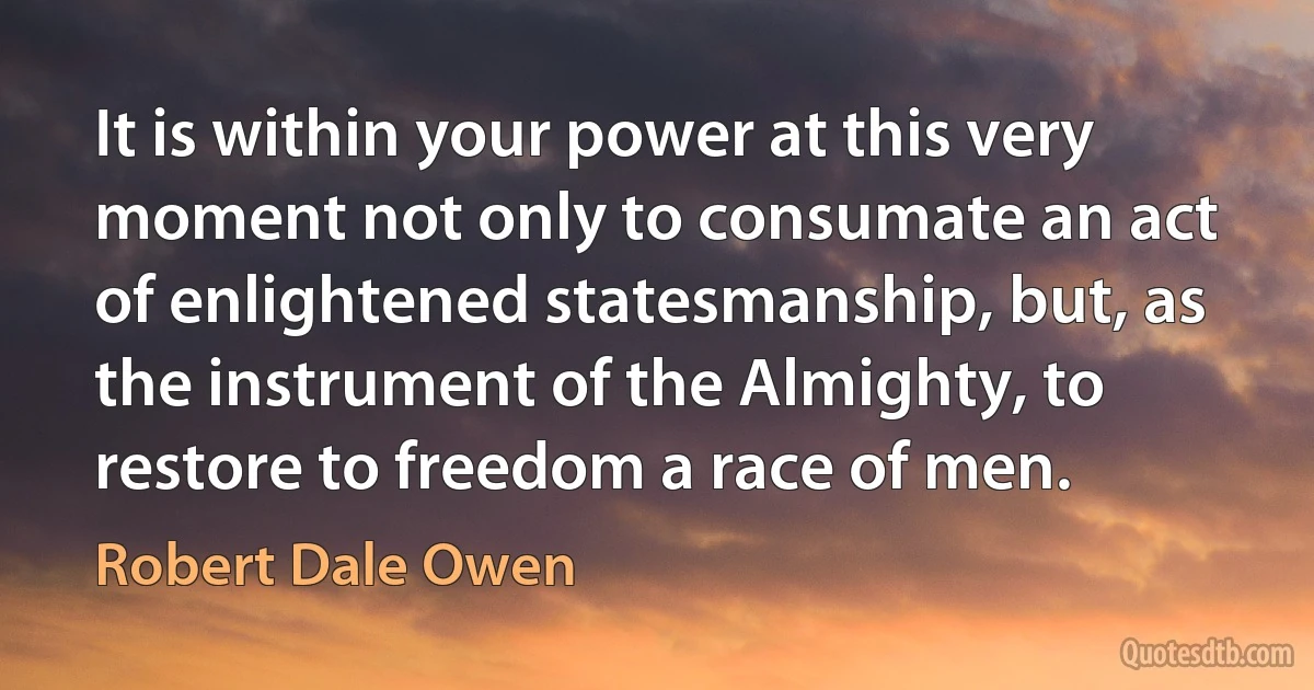 It is within your power at this very moment not only to consumate an act of enlightened statesmanship, but, as the instrument of the Almighty, to restore to freedom a race of men. (Robert Dale Owen)