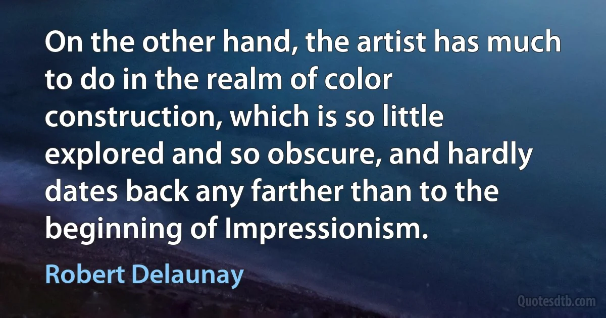 On the other hand, the artist has much to do in the realm of color construction, which is so little explored and so obscure, and hardly dates back any farther than to the beginning of Impressionism. (Robert Delaunay)