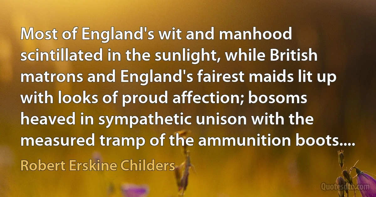 Most of England's wit and manhood scintillated in the sunlight, while British matrons and England's fairest maids lit up with looks of proud affection; bosoms heaved in sympathetic unison with the measured tramp of the ammunition boots.... (Robert Erskine Childers)