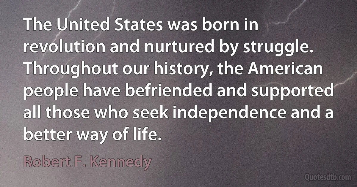 The United States was born in revolution and nurtured by struggle. Throughout our history, the American people have befriended and supported all those who seek independence and a better way of life. (Robert F. Kennedy)