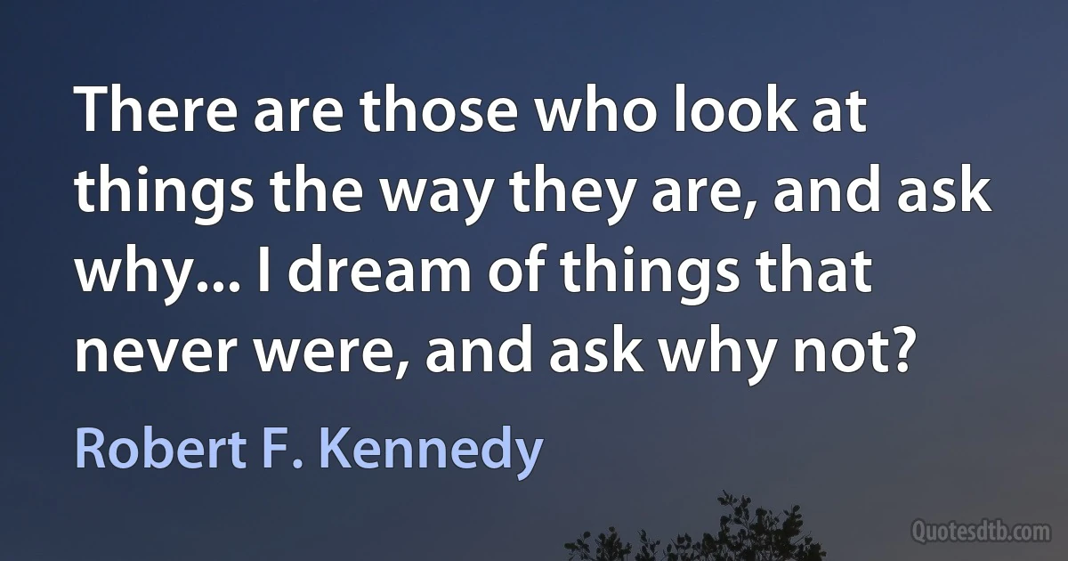 There are those who look at things the way they are, and ask why... I dream of things that never were, and ask why not? (Robert F. Kennedy)