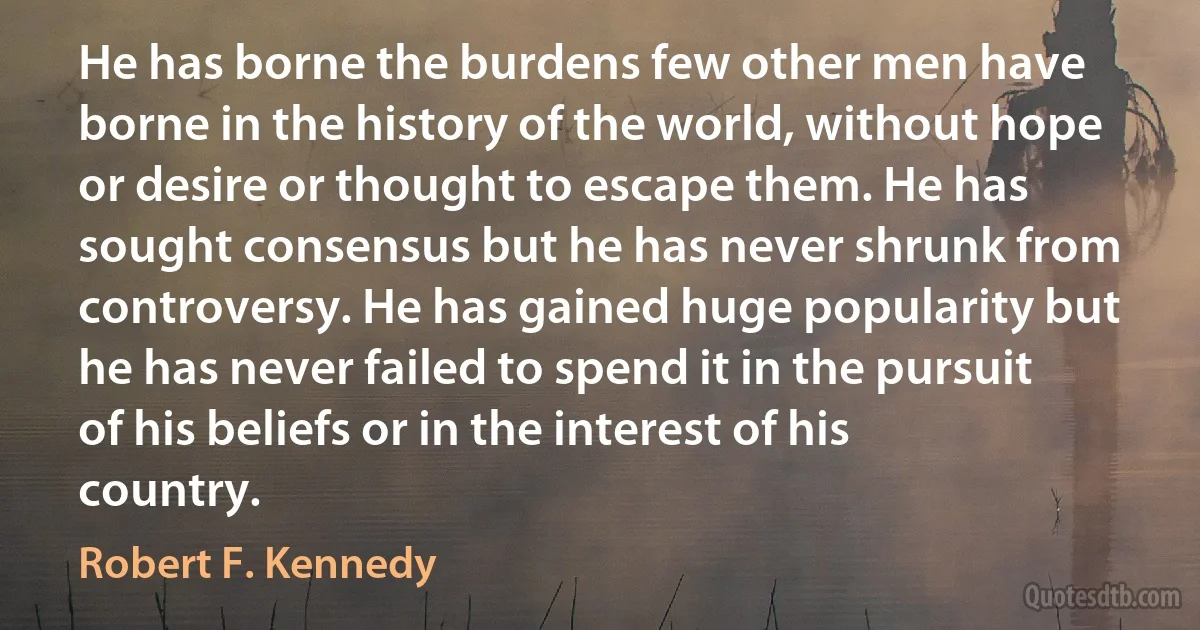 He has borne the burdens few other men have borne in the history of the world, without hope or desire or thought to escape them. He has sought consensus but he has never shrunk from controversy. He has gained huge popularity but he has never failed to spend it in the pursuit of his beliefs or in the interest of his country. (Robert F. Kennedy)