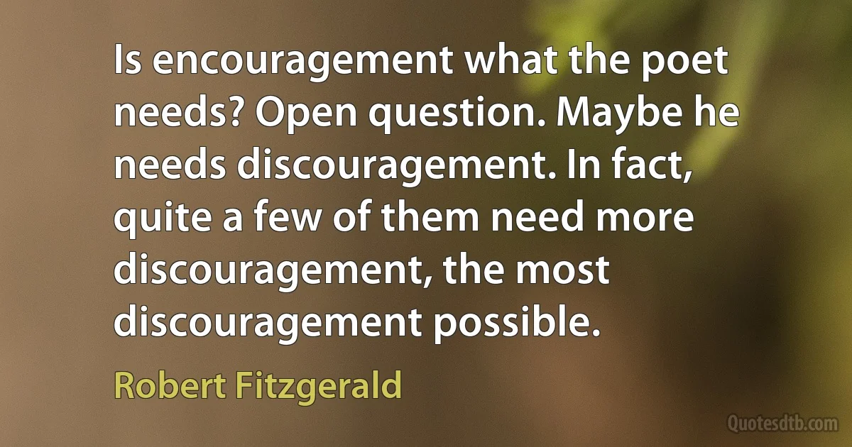 Is encouragement what the poet needs? Open question. Maybe he needs discouragement. In fact, quite a few of them need more discouragement, the most discouragement possible. (Robert Fitzgerald)