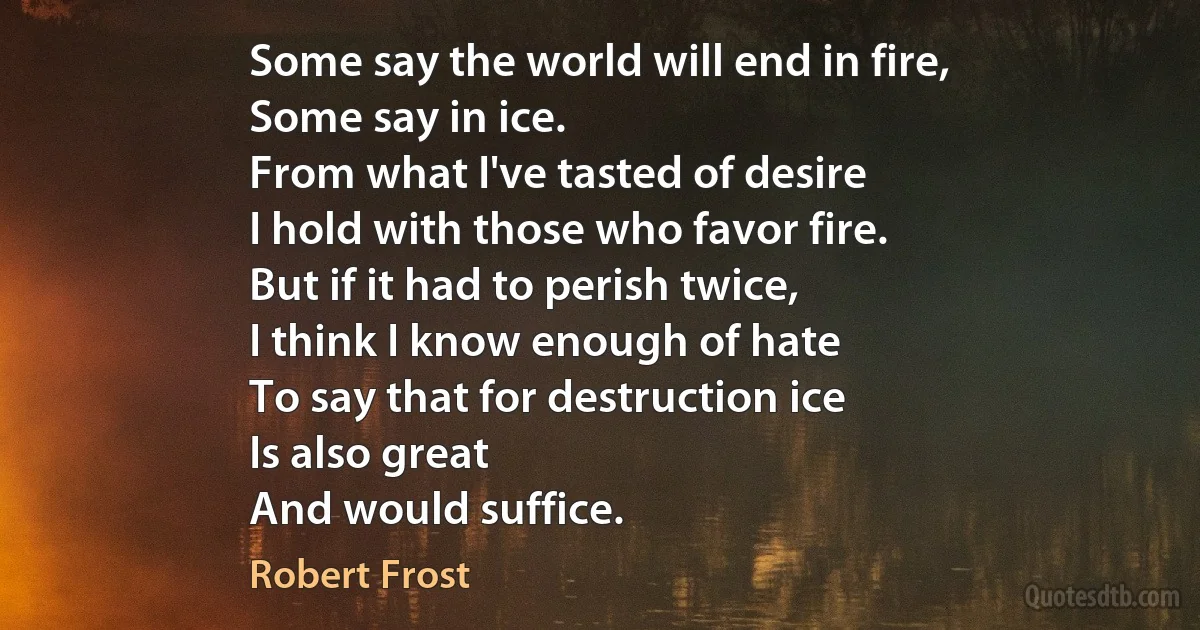 Some say the world will end in fire,
Some say in ice.
From what I've tasted of desire
I hold with those who favor fire.
But if it had to perish twice,
I think I know enough of hate
To say that for destruction ice
Is also great
And would suffice. (Robert Frost)