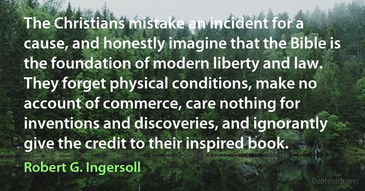 The Christians mistake an incident for a cause, and honestly imagine that the Bible is the foundation of modern liberty and law. They forget physical conditions, make no account of commerce, care nothing for inventions and discoveries, and ignorantly give the credit to their inspired book. (Robert G. Ingersoll)