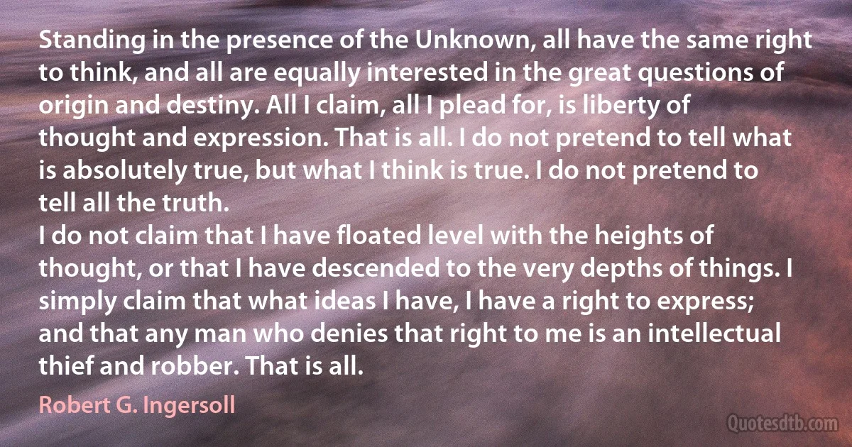 Standing in the presence of the Unknown, all have the same right to think, and all are equally interested in the great questions of origin and destiny. All I claim, all I plead for, is liberty of thought and expression. That is all. I do not pretend to tell what is absolutely true, but what I think is true. I do not pretend to tell all the truth.
I do not claim that I have floated level with the heights of thought, or that I have descended to the very depths of things. I simply claim that what ideas I have, I have a right to express; and that any man who denies that right to me is an intellectual thief and robber. That is all. (Robert G. Ingersoll)