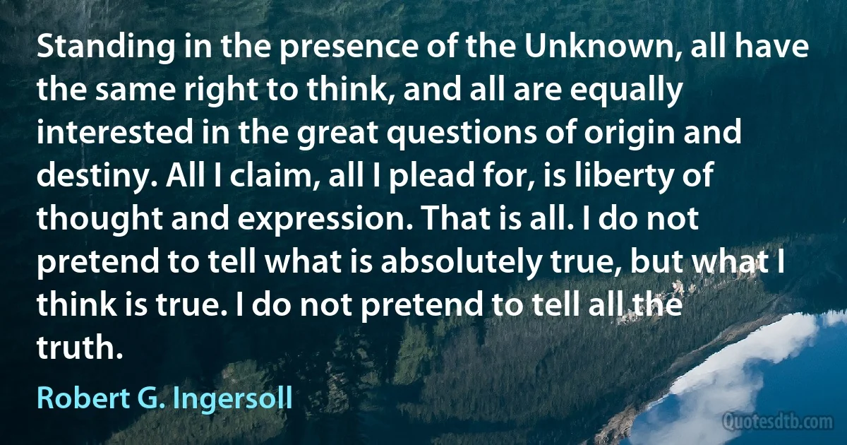 Standing in the presence of the Unknown, all have the same right to think, and all are equally interested in the great questions of origin and destiny. All I claim, all I plead for, is liberty of thought and expression. That is all. I do not pretend to tell what is absolutely true, but what I think is true. I do not pretend to tell all the truth. (Robert G. Ingersoll)