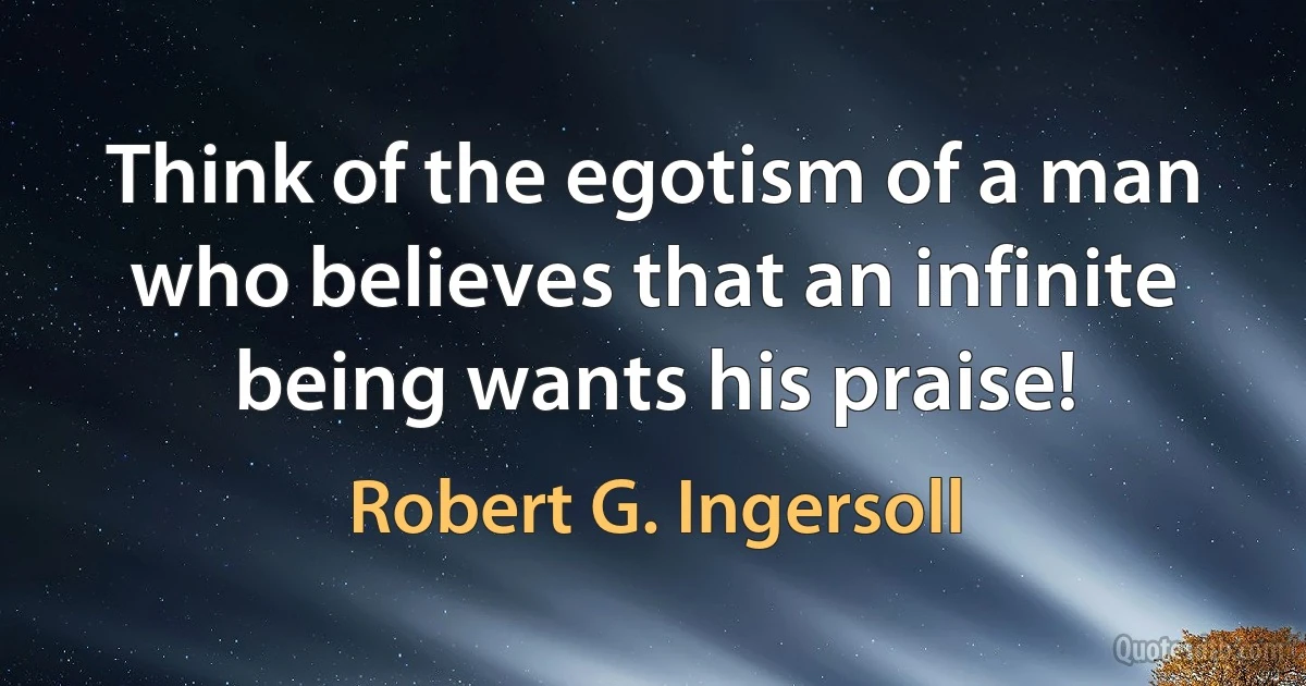 Think of the egotism of a man who believes that an infinite being wants his praise! (Robert G. Ingersoll)