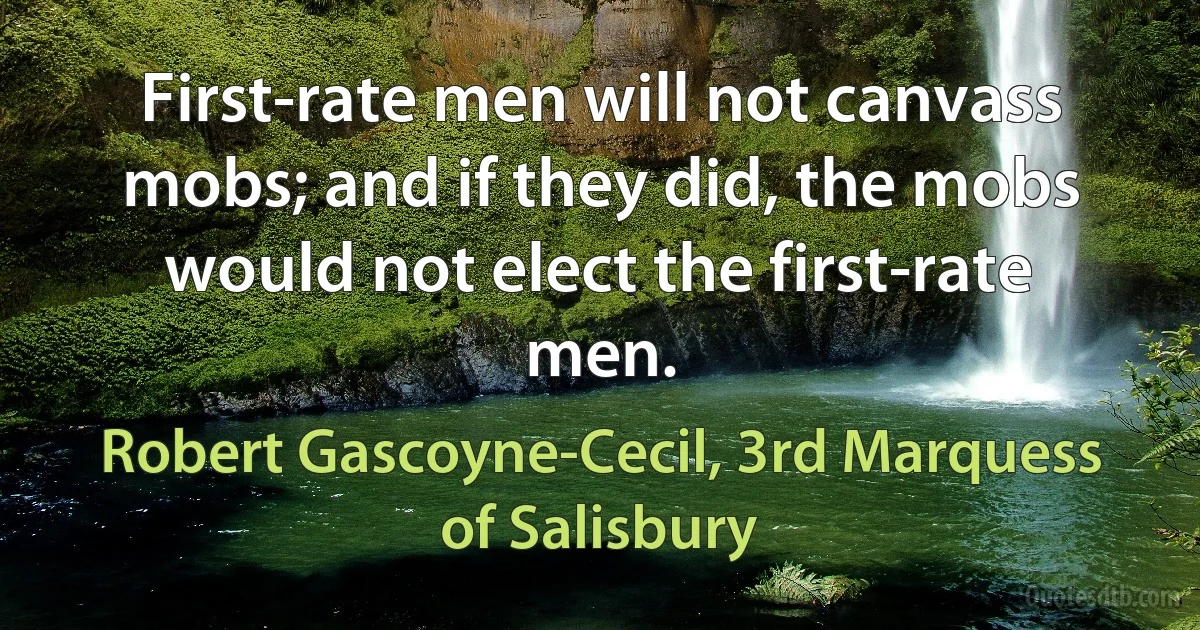 First-rate men will not canvass mobs; and if they did, the mobs would not elect the first-rate men. (Robert Gascoyne-Cecil, 3rd Marquess of Salisbury)