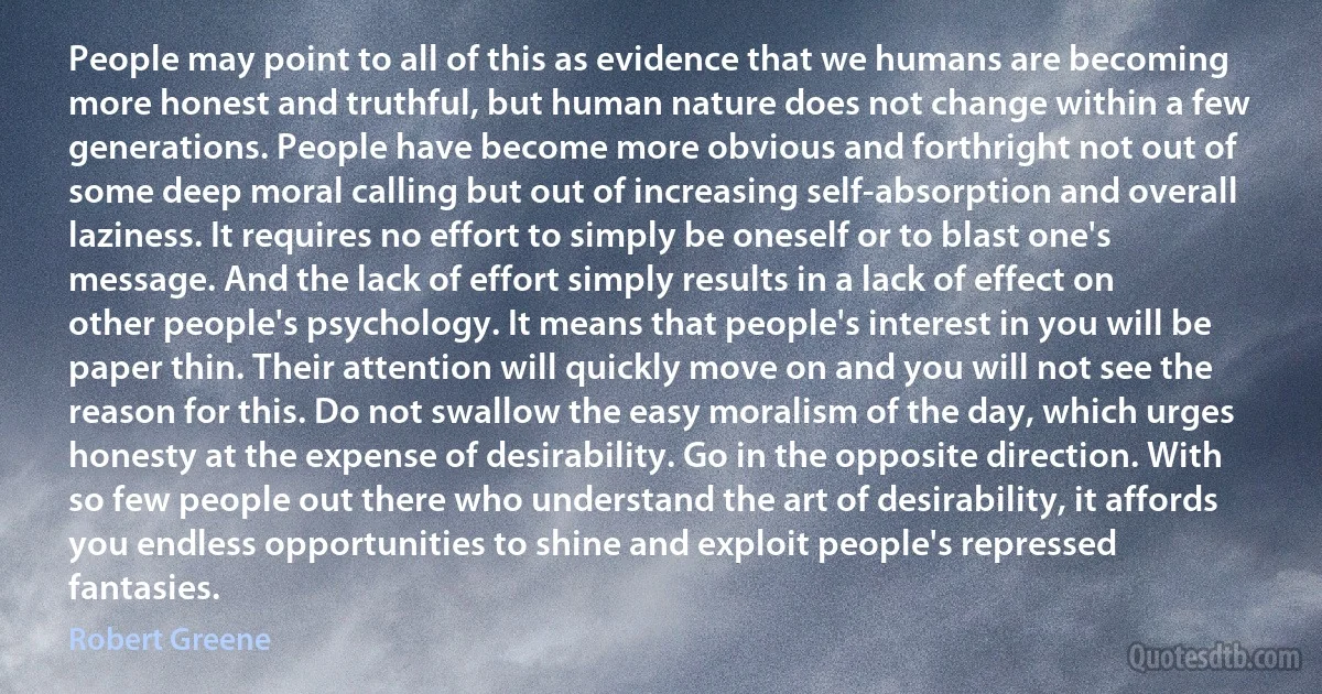 People may point to all of this as evidence that we humans are becoming more honest and truthful, but human nature does not change within a few generations. People have become more obvious and forthright not out of some deep moral calling but out of increasing self-absorption and overall laziness. It requires no effort to simply be oneself or to blast one's message. And the lack of effort simply results in a lack of effect on other people's psychology. It means that people's interest in you will be paper thin. Their attention will quickly move on and you will not see the reason for this. Do not swallow the easy moralism of the day, which urges honesty at the expense of desirability. Go in the opposite direction. With so few people out there who understand the art of desirability, it affords you endless opportunities to shine and exploit people's repressed fantasies. (Robert Greene)