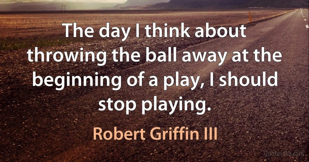 The day I think about throwing the ball away at the beginning of a play, I should stop playing. (Robert Griffin III)