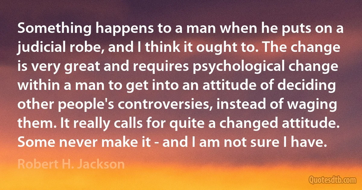 Something happens to a man when he puts on a judicial robe, and I think it ought to. The change is very great and requires psychological change within a man to get into an attitude of deciding other people's controversies, instead of waging them. It really calls for quite a changed attitude. Some never make it - and I am not sure I have. (Robert H. Jackson)