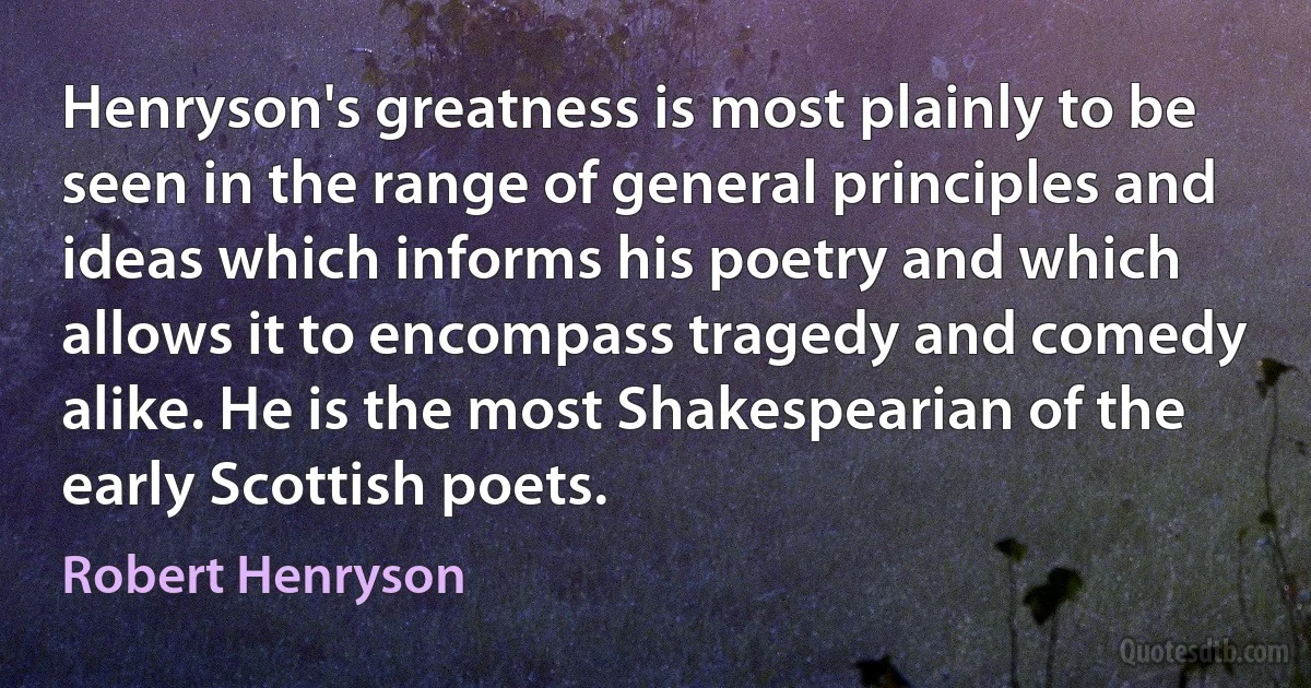 Henryson's greatness is most plainly to be seen in the range of general principles and ideas which informs his poetry and which allows it to encompass tragedy and comedy alike. He is the most Shakespearian of the early Scottish poets. (Robert Henryson)