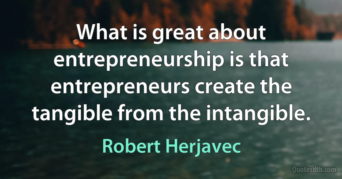 What is great about entrepreneurship is that entrepreneurs create the tangible from the intangible. (Robert Herjavec)