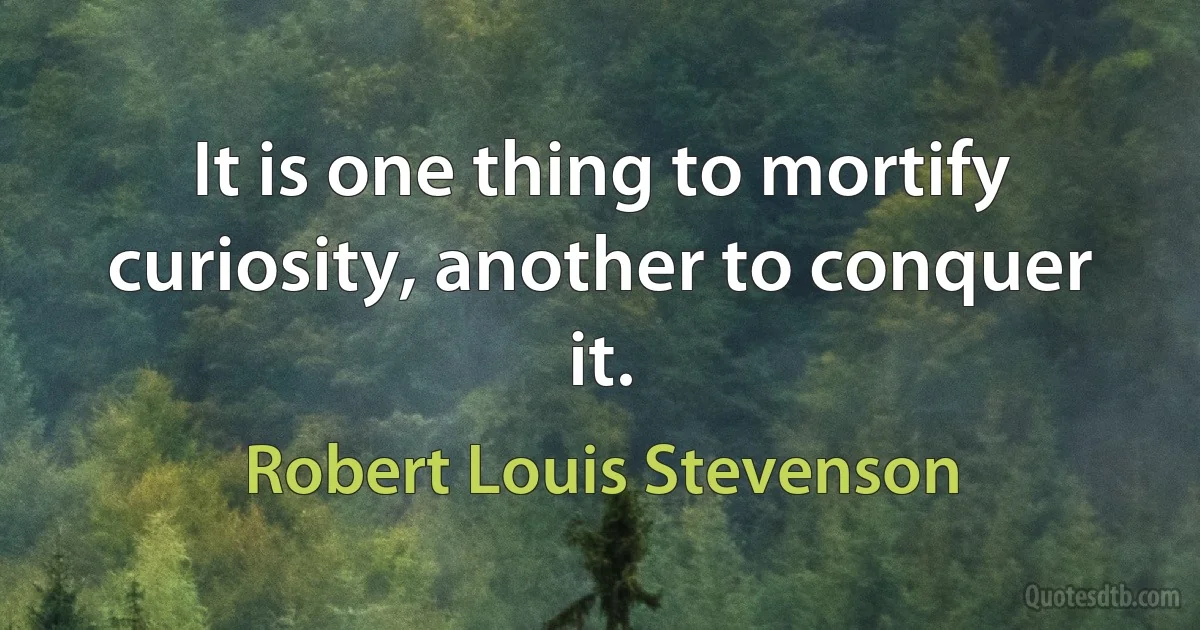 It is one thing to mortify curiosity, another to conquer it. (Robert Louis Stevenson)