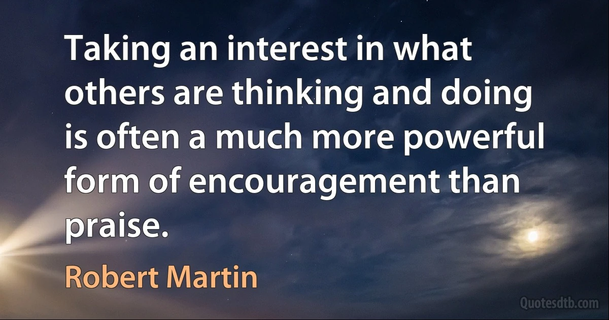 Taking an interest in what others are thinking and doing is often a much more powerful form of encouragement than praise. (Robert Martin)