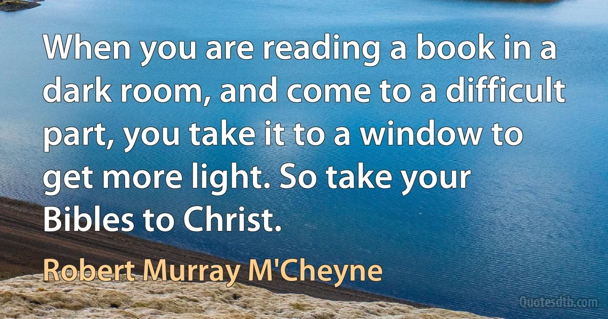 When you are reading a book in a dark room, and come to a difficult part, you take it to a window to get more light. So take your Bibles to Christ. (Robert Murray M'Cheyne)