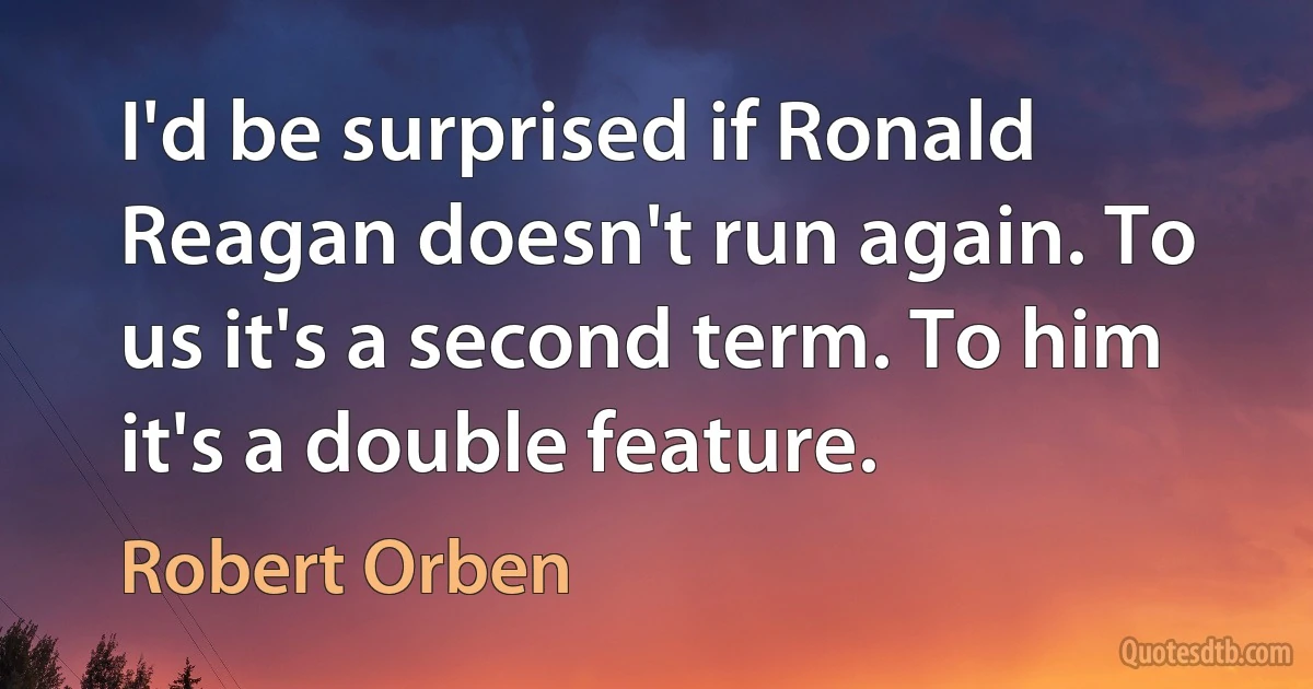 I'd be surprised if Ronald Reagan doesn't run again. To us it's a second term. To him it's a double feature. (Robert Orben)