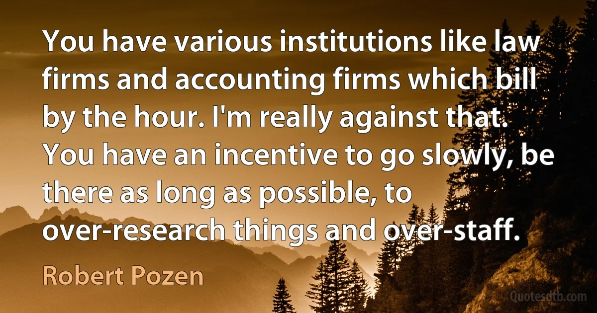 You have various institutions like law firms and accounting firms which bill by the hour. I'm really against that. You have an incentive to go slowly, be there as long as possible, to over-research things and over-staff. (Robert Pozen)