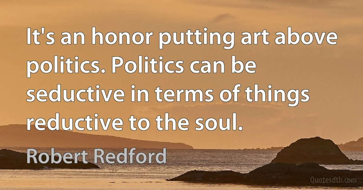 It's an honor putting art above politics. Politics can be seductive in terms of things reductive to the soul. (Robert Redford)