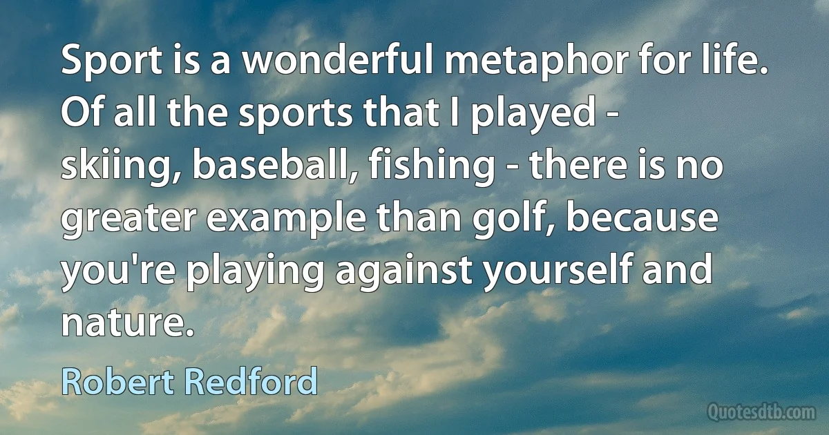 Sport is a wonderful metaphor for life. Of all the sports that I played - skiing, baseball, fishing - there is no greater example than golf, because you're playing against yourself and nature. (Robert Redford)