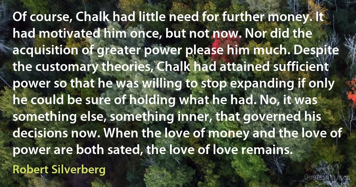 Of course, Chalk had little need for further money. It had motivated him once, but not now. Nor did the acquisition of greater power please him much. Despite the customary theories, Chalk had attained sufficient power so that he was willing to stop expanding if only he could be sure of holding what he had. No, it was something else, something inner, that governed his decisions now. When the love of money and the love of power are both sated, the love of love remains. (Robert Silverberg)