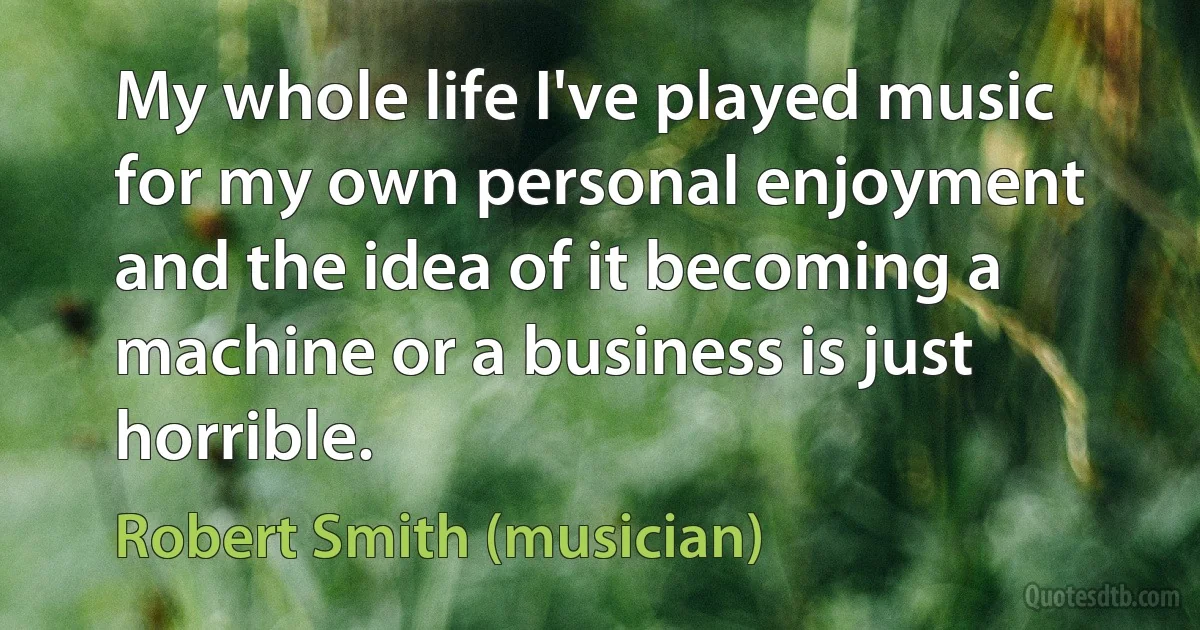 My whole life I've played music for my own personal enjoyment and the idea of it becoming a machine or a business is just horrible. (Robert Smith (musician))