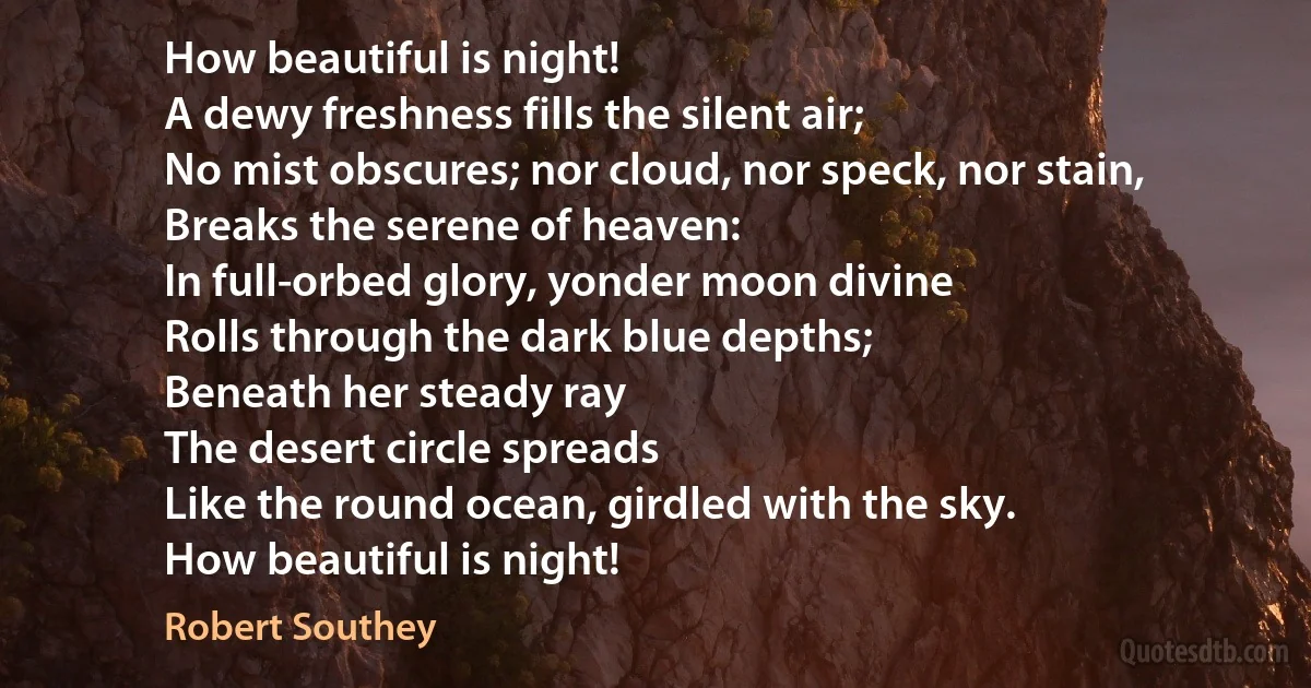 How beautiful is night!
A dewy freshness fills the silent air;
No mist obscures; nor cloud, nor speck, nor stain,
Breaks the serene of heaven:
In full-orbed glory, yonder moon divine
Rolls through the dark blue depths;
Beneath her steady ray
The desert circle spreads
Like the round ocean, girdled with the sky.
How beautiful is night! (Robert Southey)