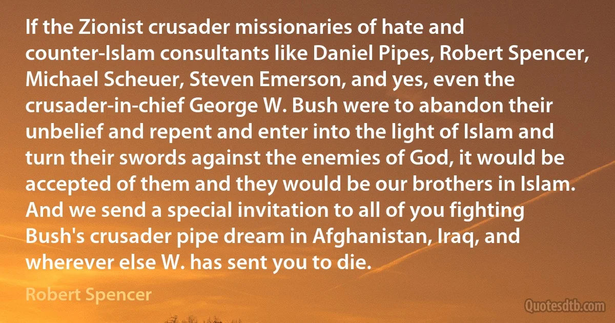 If the Zionist crusader missionaries of hate and counter-Islam consultants like Daniel Pipes, Robert Spencer, Michael Scheuer, Steven Emerson, and yes, even the crusader-in-chief George W. Bush were to abandon their unbelief and repent and enter into the light of Islam and turn their swords against the enemies of God, it would be accepted of them and they would be our brothers in Islam. And we send a special invitation to all of you fighting Bush's crusader pipe dream in Afghanistan, Iraq, and wherever else W. has sent you to die. (Robert Spencer)