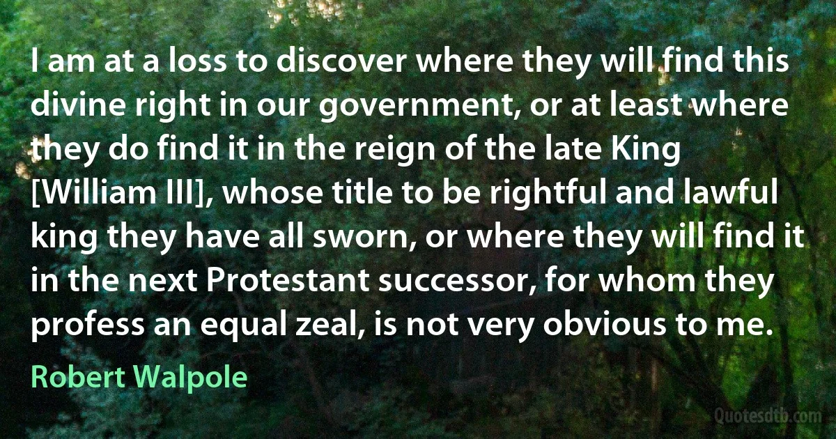 I am at a loss to discover where they will find this divine right in our government, or at least where they do find it in the reign of the late King [William III], whose title to be rightful and lawful king they have all sworn, or where they will find it in the next Protestant successor, for whom they profess an equal zeal, is not very obvious to me. (Robert Walpole)