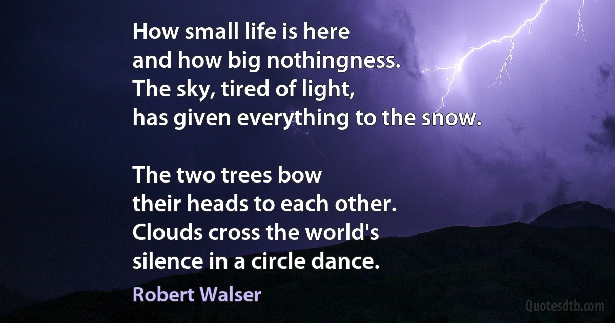 How small life is here
and how big nothingness.
The sky, tired of light,
has given everything to the snow.

The two trees bow
their heads to each other.
Clouds cross the world's
silence in a circle dance. (Robert Walser)