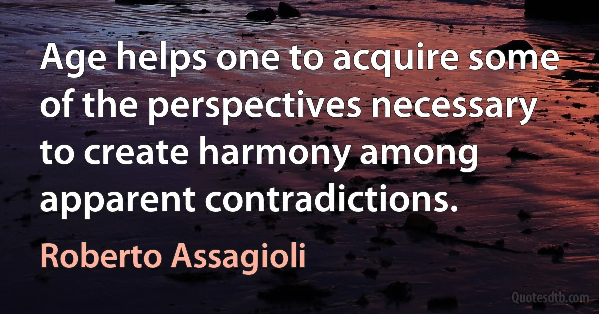 Age helps one to acquire some of the perspectives necessary to create harmony among apparent contradictions. (Roberto Assagioli)