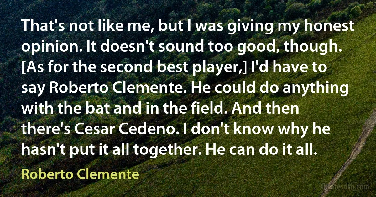 That's not like me, but I was giving my honest opinion. It doesn't sound too good, though. [As for the second best player,] I'd have to say Roberto Clemente. He could do anything with the bat and in the field. And then there's Cesar Cedeno. I don't know why he hasn't put it all together. He can do it all. (Roberto Clemente)