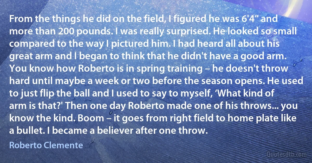 From the things he did on the field, I figured he was 6'4” and more than 200 pounds. I was really surprised. He looked so small compared to the way I pictured him. I had heard all about his great arm and I began to think that he didn't have a good arm. You know how Roberto is in spring training – he doesn't throw hard until maybe a week or two before the season opens. He used to just flip the ball and I used to say to myself, ‘What kind of arm is that?' Then one day Roberto made one of his throws... you know the kind. Boom – it goes from right field to home plate like a bullet. I became a believer after one throw. (Roberto Clemente)