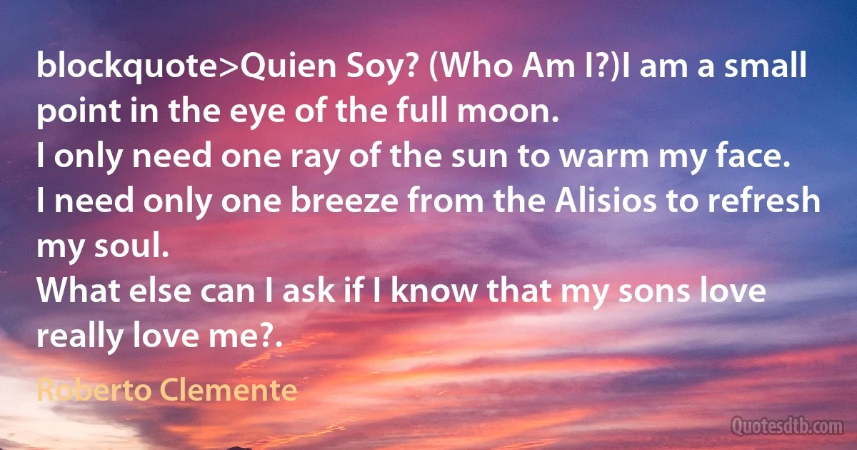 blockquote>Quien Soy? (Who Am I?)I am a small point in the eye of the full moon.
I only need one ray of the sun to warm my face.
I need only one breeze from the Alisios to refresh my soul.
What else can I ask if I know that my sons love really love me?. (Roberto Clemente)