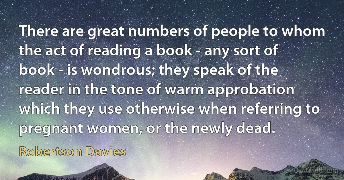 There are great numbers of people to whom the act of reading a book - any sort of book - is wondrous; they speak of the reader in the tone of warm approbation which they use otherwise when referring to pregnant women, or the newly dead. (Robertson Davies)